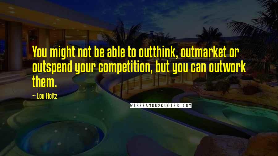 Lou Holtz Quotes: You might not be able to outthink, outmarket or outspend your competition, but you can outwork them.