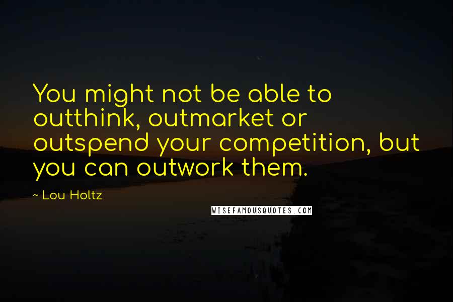 Lou Holtz Quotes: You might not be able to outthink, outmarket or outspend your competition, but you can outwork them.