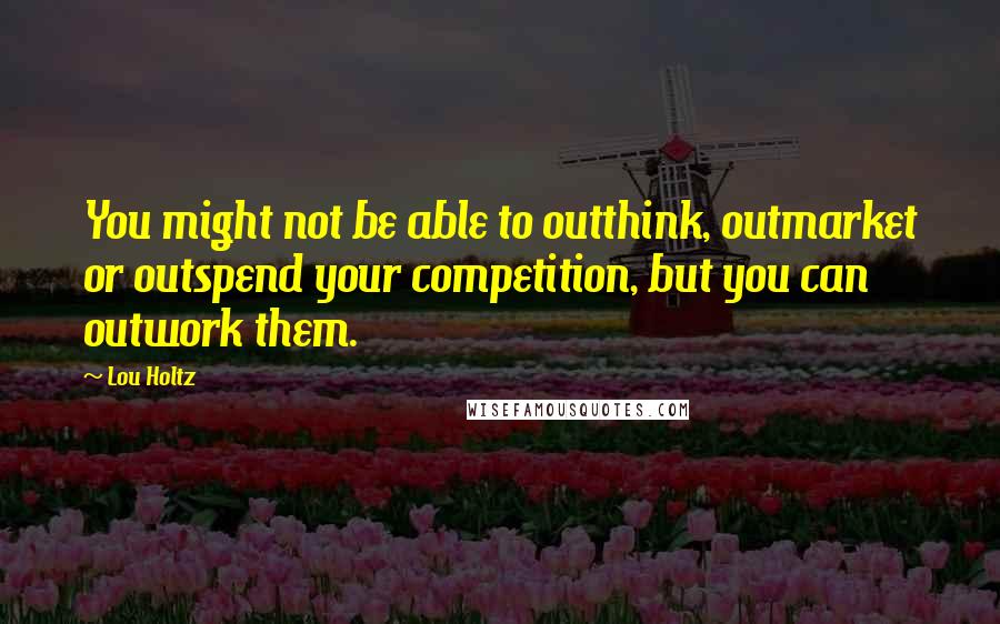 Lou Holtz Quotes: You might not be able to outthink, outmarket or outspend your competition, but you can outwork them.