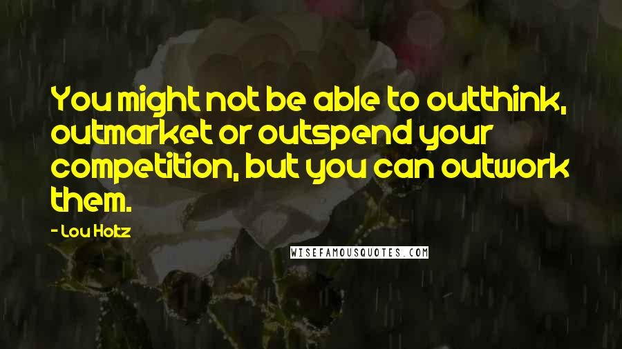 Lou Holtz Quotes: You might not be able to outthink, outmarket or outspend your competition, but you can outwork them.