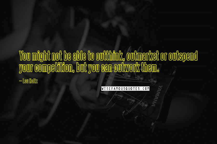 Lou Holtz Quotes: You might not be able to outthink, outmarket or outspend your competition, but you can outwork them.