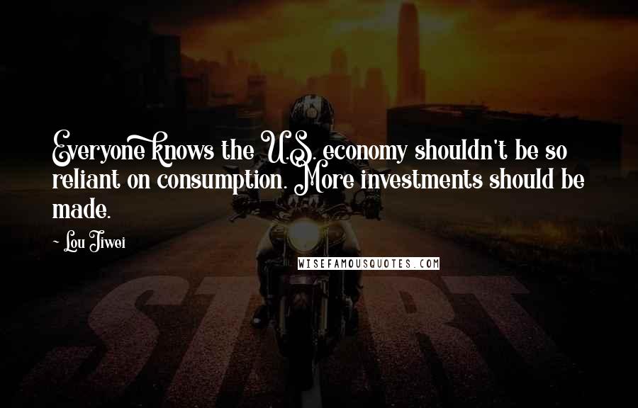 Lou Jiwei Quotes: Everyone knows the U.S. economy shouldn't be so reliant on consumption. More investments should be made.
