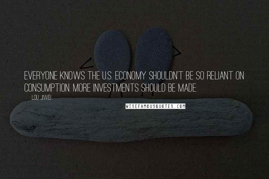 Lou Jiwei Quotes: Everyone knows the U.S. economy shouldn't be so reliant on consumption. More investments should be made.