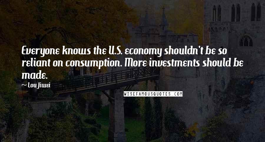 Lou Jiwei Quotes: Everyone knows the U.S. economy shouldn't be so reliant on consumption. More investments should be made.