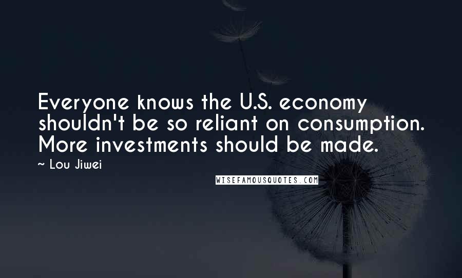 Lou Jiwei Quotes: Everyone knows the U.S. economy shouldn't be so reliant on consumption. More investments should be made.