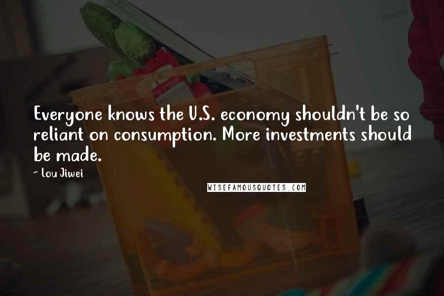 Lou Jiwei Quotes: Everyone knows the U.S. economy shouldn't be so reliant on consumption. More investments should be made.