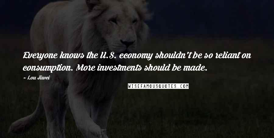 Lou Jiwei Quotes: Everyone knows the U.S. economy shouldn't be so reliant on consumption. More investments should be made.