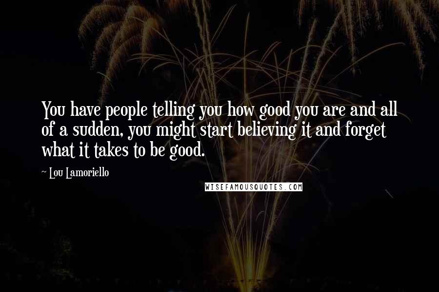 Lou Lamoriello Quotes: You have people telling you how good you are and all of a sudden, you might start believing it and forget what it takes to be good.