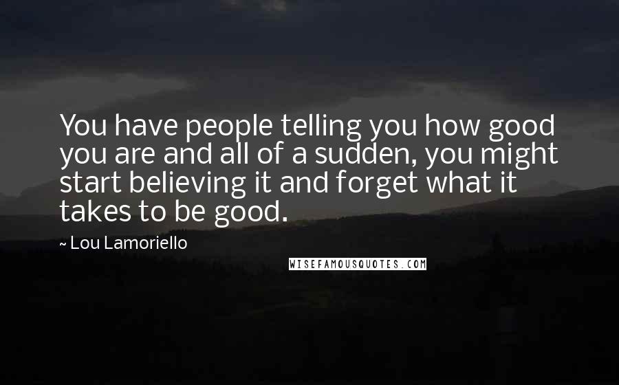 Lou Lamoriello Quotes: You have people telling you how good you are and all of a sudden, you might start believing it and forget what it takes to be good.