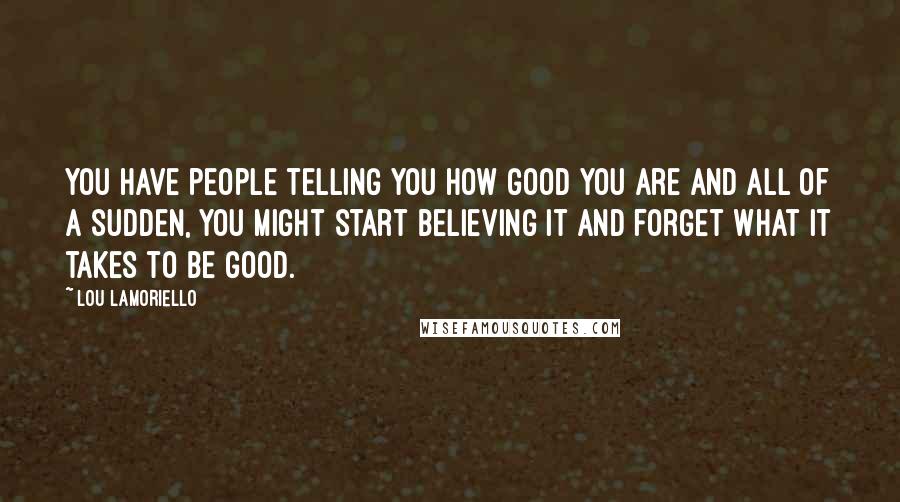 Lou Lamoriello Quotes: You have people telling you how good you are and all of a sudden, you might start believing it and forget what it takes to be good.