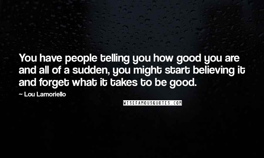 Lou Lamoriello Quotes: You have people telling you how good you are and all of a sudden, you might start believing it and forget what it takes to be good.