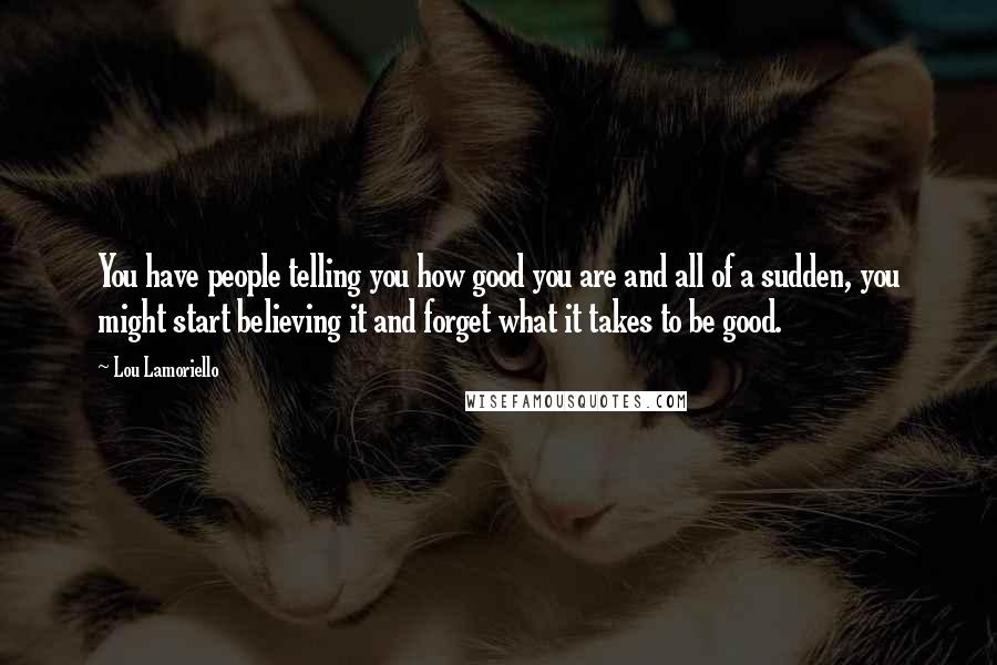 Lou Lamoriello Quotes: You have people telling you how good you are and all of a sudden, you might start believing it and forget what it takes to be good.