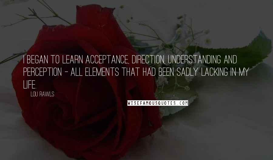 Lou Rawls Quotes: I began to learn acceptance, direction, understanding and perception - all elements that had been sadly lacking in my life.