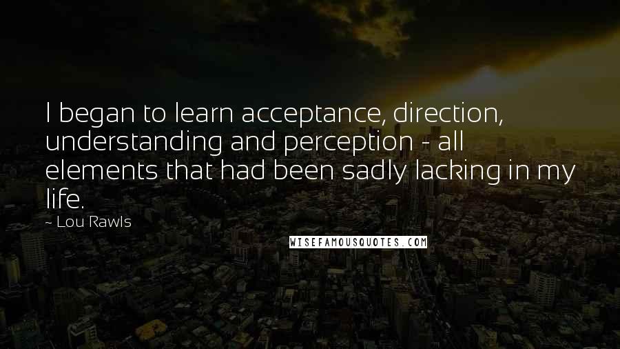 Lou Rawls Quotes: I began to learn acceptance, direction, understanding and perception - all elements that had been sadly lacking in my life.