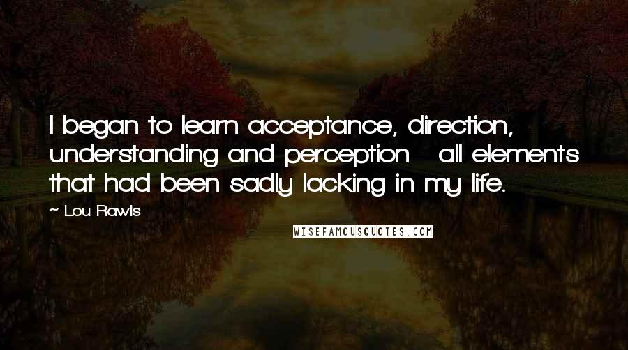 Lou Rawls Quotes: I began to learn acceptance, direction, understanding and perception - all elements that had been sadly lacking in my life.