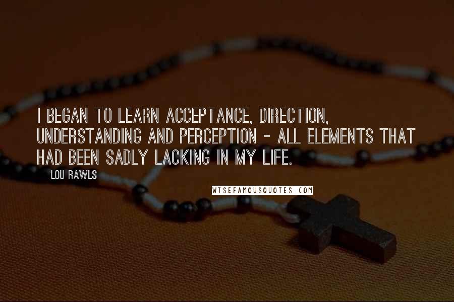 Lou Rawls Quotes: I began to learn acceptance, direction, understanding and perception - all elements that had been sadly lacking in my life.