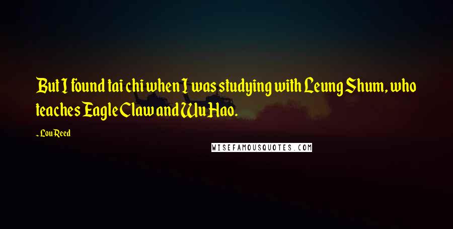 Lou Reed Quotes: But I found tai chi when I was studying with Leung Shum, who teaches Eagle Claw and Wu Hao.