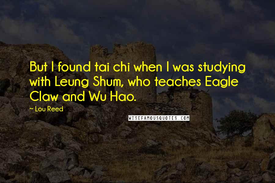 Lou Reed Quotes: But I found tai chi when I was studying with Leung Shum, who teaches Eagle Claw and Wu Hao.