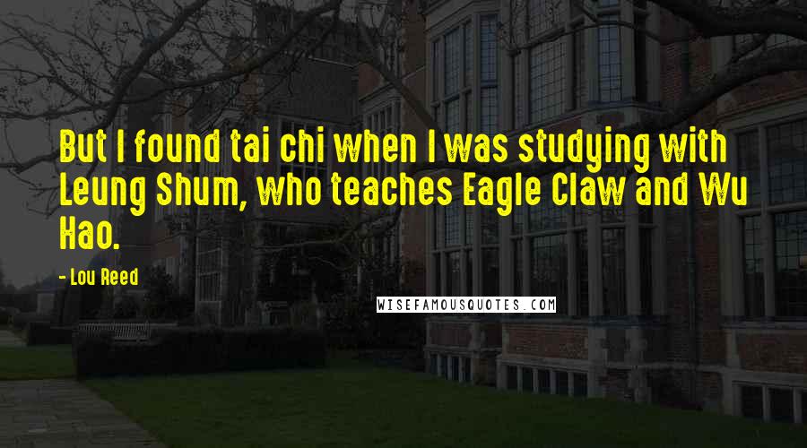 Lou Reed Quotes: But I found tai chi when I was studying with Leung Shum, who teaches Eagle Claw and Wu Hao.