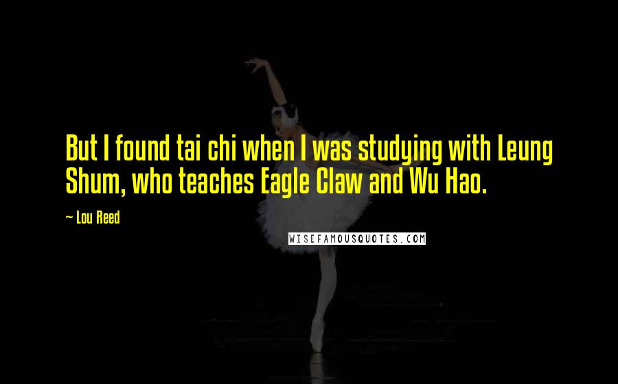 Lou Reed Quotes: But I found tai chi when I was studying with Leung Shum, who teaches Eagle Claw and Wu Hao.