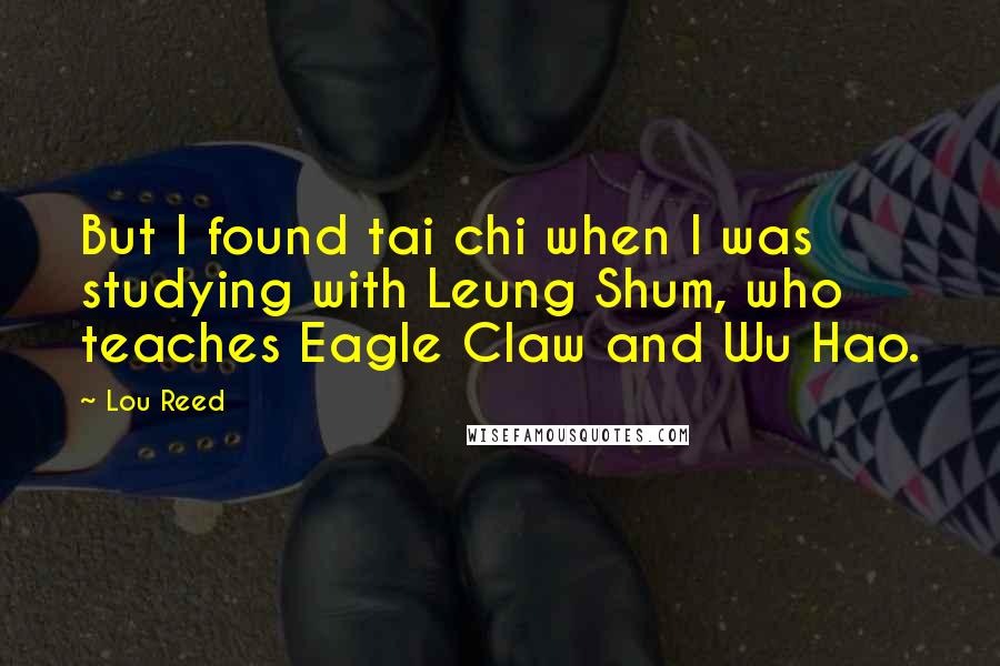 Lou Reed Quotes: But I found tai chi when I was studying with Leung Shum, who teaches Eagle Claw and Wu Hao.