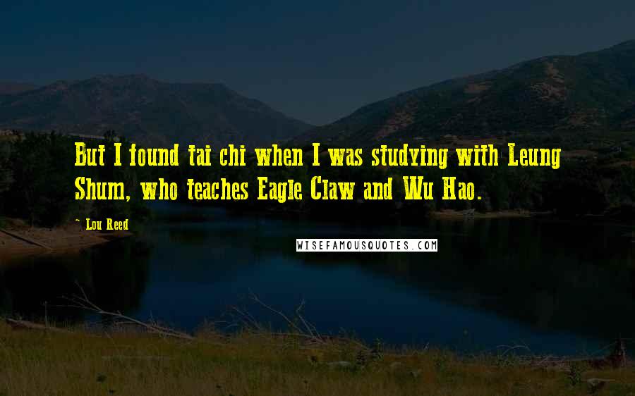 Lou Reed Quotes: But I found tai chi when I was studying with Leung Shum, who teaches Eagle Claw and Wu Hao.