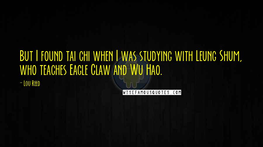 Lou Reed Quotes: But I found tai chi when I was studying with Leung Shum, who teaches Eagle Claw and Wu Hao.