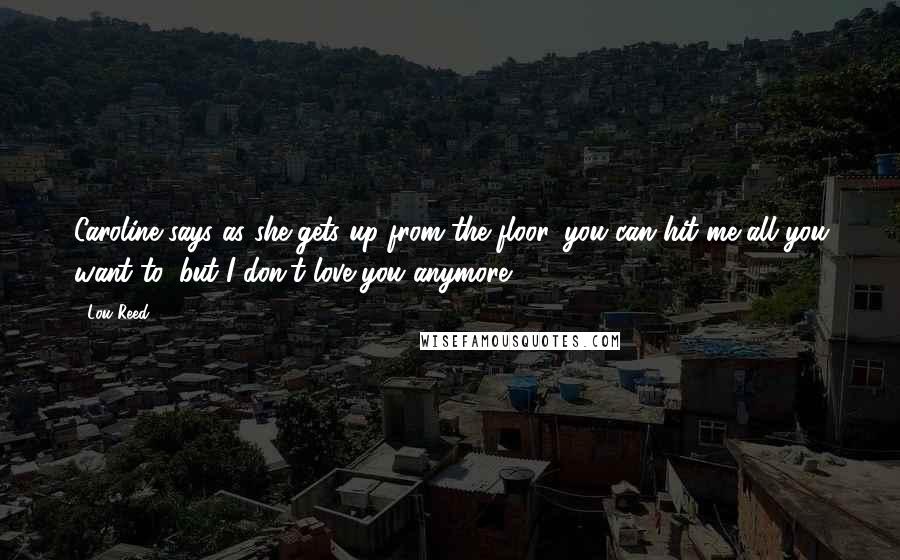 Lou Reed Quotes: Caroline says as she gets up from the floor, you can hit me all you want to, but I don't love you anymore.