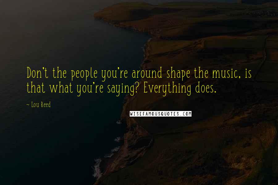 Lou Reed Quotes: Don't the people you're around shape the music, is that what you're saying? Everything does.