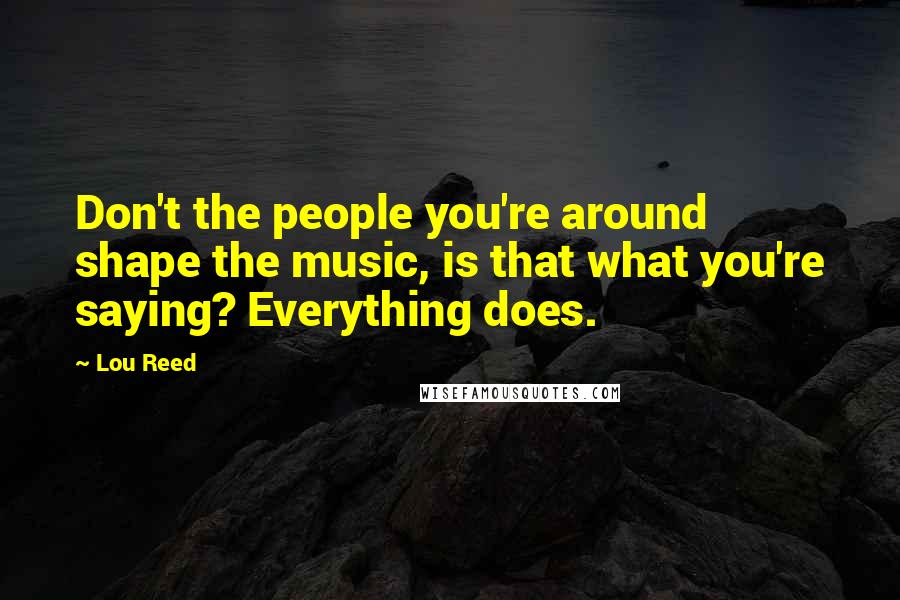 Lou Reed Quotes: Don't the people you're around shape the music, is that what you're saying? Everything does.