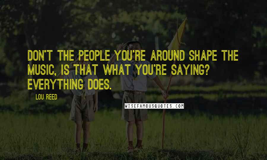 Lou Reed Quotes: Don't the people you're around shape the music, is that what you're saying? Everything does.