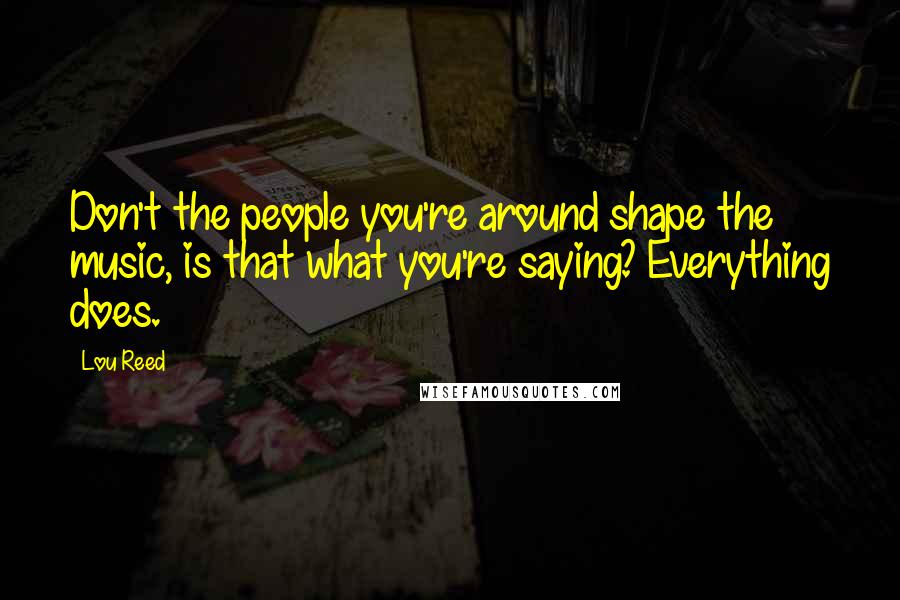 Lou Reed Quotes: Don't the people you're around shape the music, is that what you're saying? Everything does.