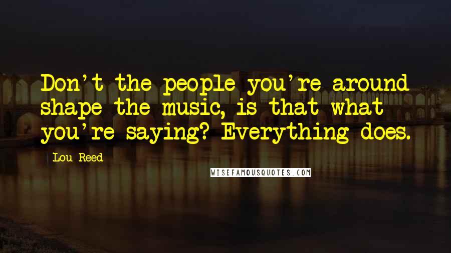 Lou Reed Quotes: Don't the people you're around shape the music, is that what you're saying? Everything does.