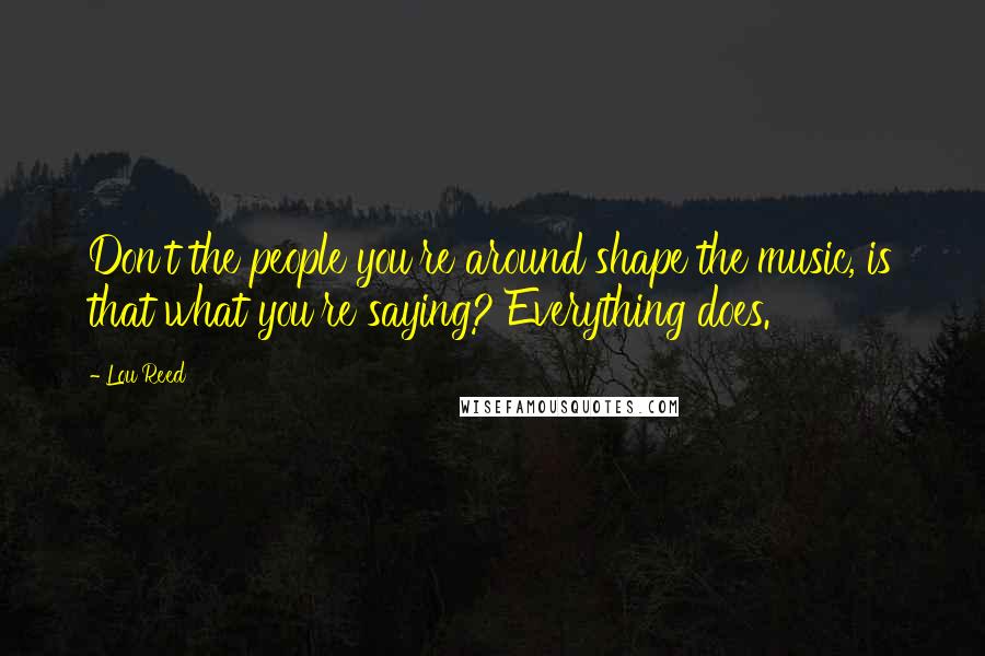 Lou Reed Quotes: Don't the people you're around shape the music, is that what you're saying? Everything does.