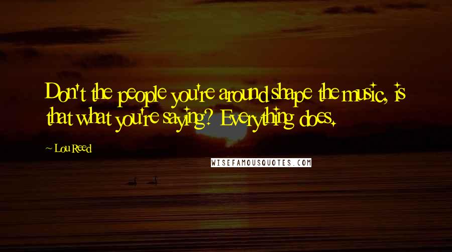 Lou Reed Quotes: Don't the people you're around shape the music, is that what you're saying? Everything does.