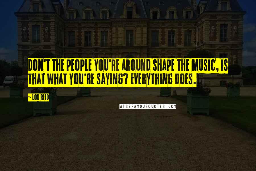 Lou Reed Quotes: Don't the people you're around shape the music, is that what you're saying? Everything does.