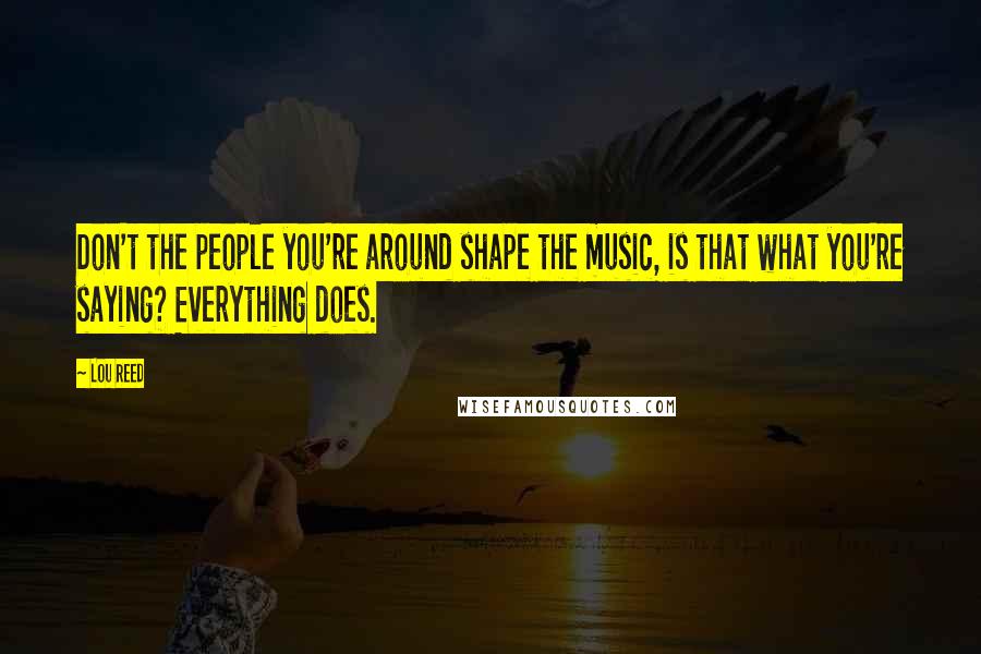 Lou Reed Quotes: Don't the people you're around shape the music, is that what you're saying? Everything does.