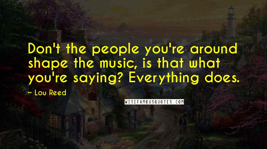 Lou Reed Quotes: Don't the people you're around shape the music, is that what you're saying? Everything does.