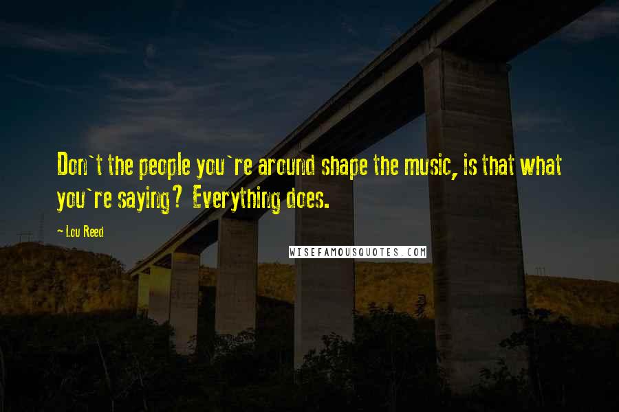 Lou Reed Quotes: Don't the people you're around shape the music, is that what you're saying? Everything does.