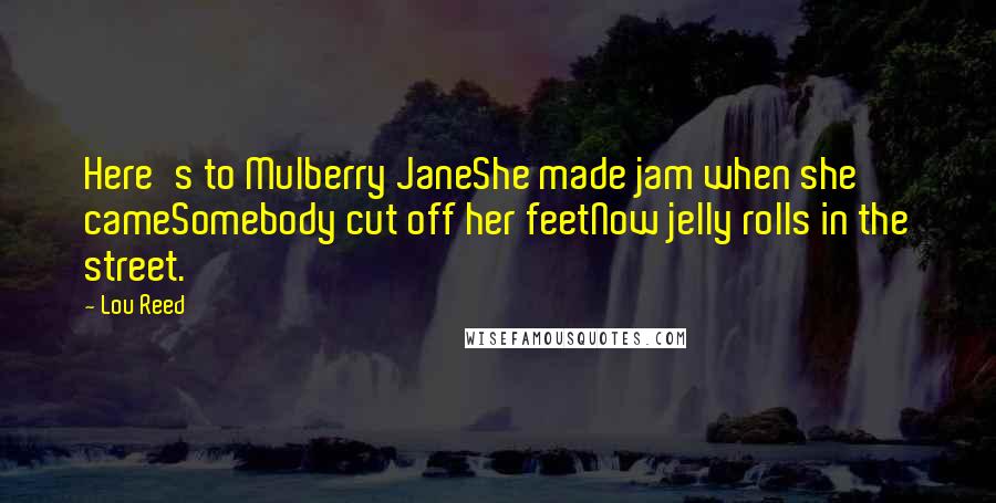 Lou Reed Quotes: Here's to Mulberry JaneShe made jam when she cameSomebody cut off her feetNow jelly rolls in the street.