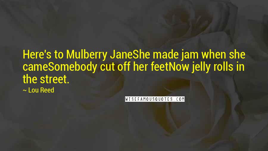 Lou Reed Quotes: Here's to Mulberry JaneShe made jam when she cameSomebody cut off her feetNow jelly rolls in the street.