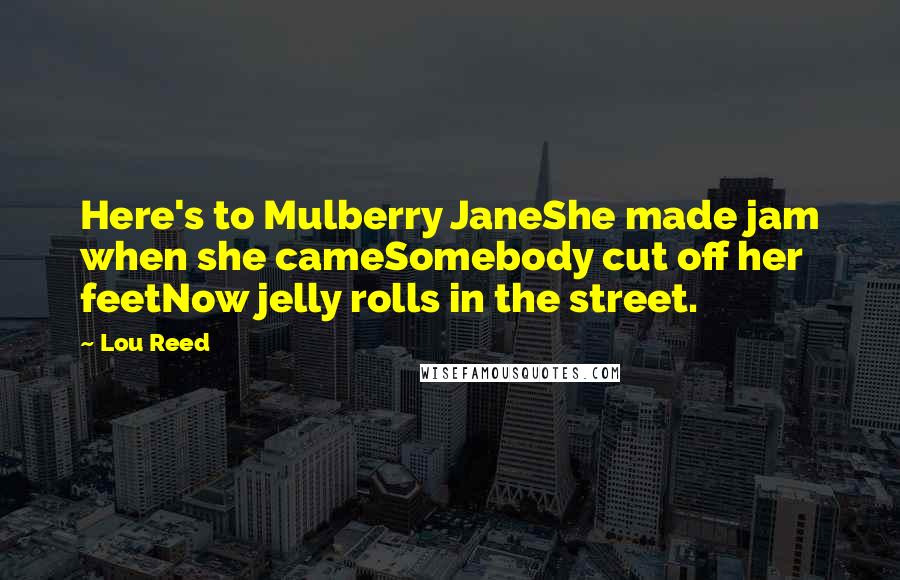 Lou Reed Quotes: Here's to Mulberry JaneShe made jam when she cameSomebody cut off her feetNow jelly rolls in the street.