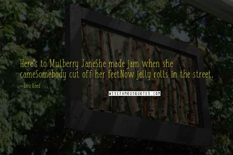 Lou Reed Quotes: Here's to Mulberry JaneShe made jam when she cameSomebody cut off her feetNow jelly rolls in the street.