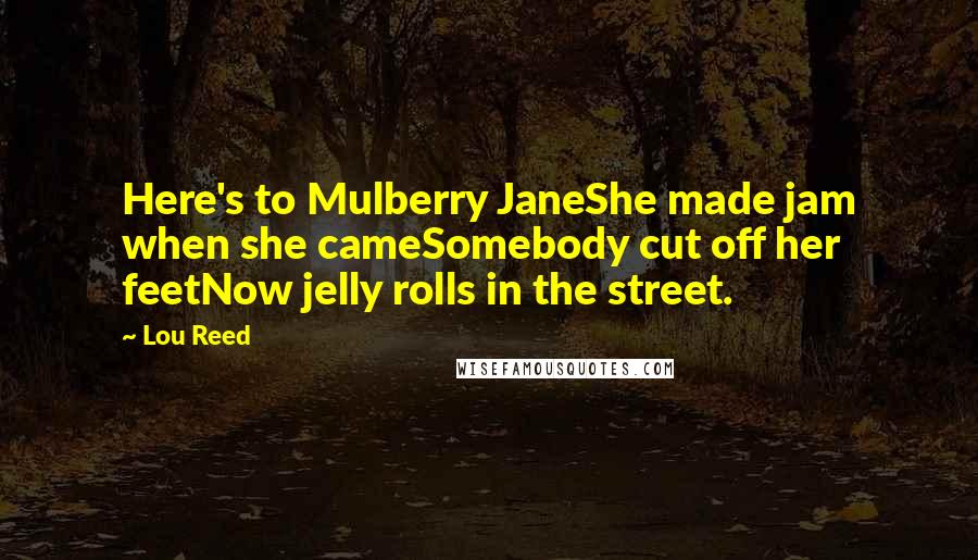 Lou Reed Quotes: Here's to Mulberry JaneShe made jam when she cameSomebody cut off her feetNow jelly rolls in the street.