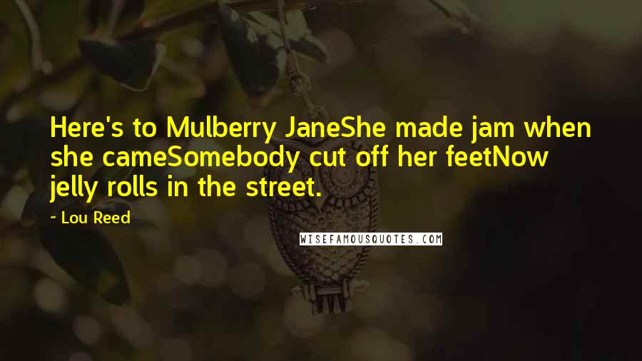 Lou Reed Quotes: Here's to Mulberry JaneShe made jam when she cameSomebody cut off her feetNow jelly rolls in the street.