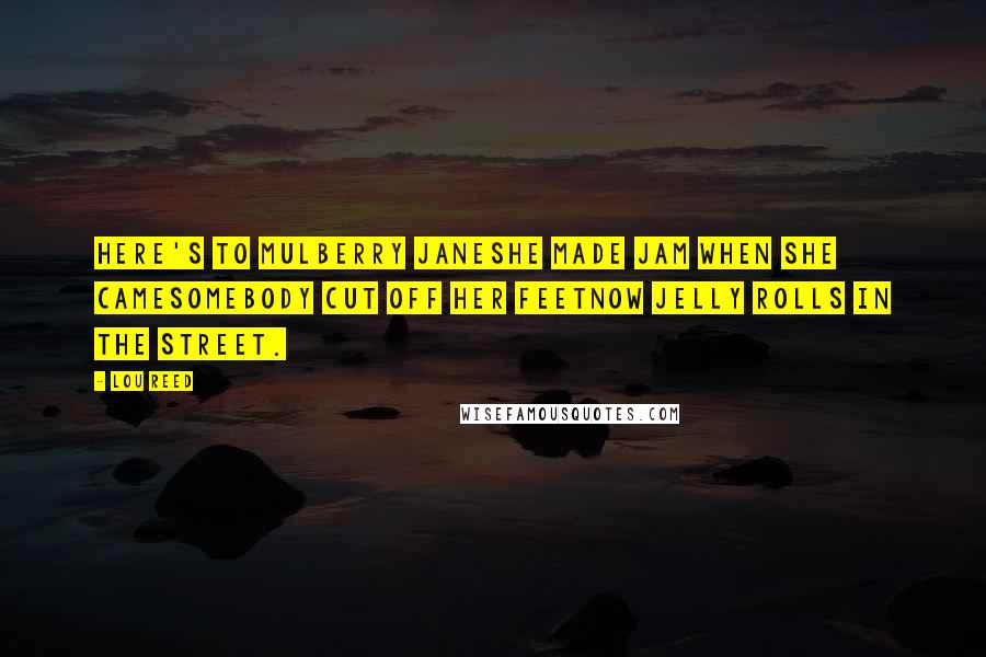 Lou Reed Quotes: Here's to Mulberry JaneShe made jam when she cameSomebody cut off her feetNow jelly rolls in the street.