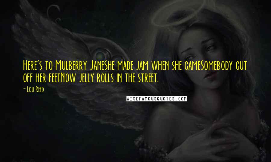 Lou Reed Quotes: Here's to Mulberry JaneShe made jam when she cameSomebody cut off her feetNow jelly rolls in the street.