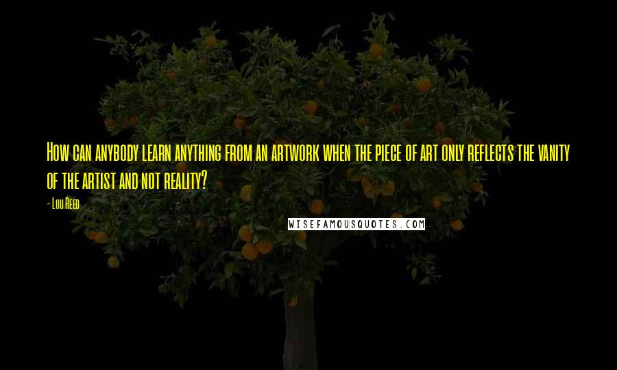 Lou Reed Quotes: How can anybody learn anything from an artwork when the piece of art only reflects the vanity of the artist and not reality?