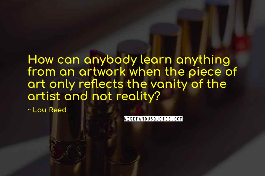 Lou Reed Quotes: How can anybody learn anything from an artwork when the piece of art only reflects the vanity of the artist and not reality?