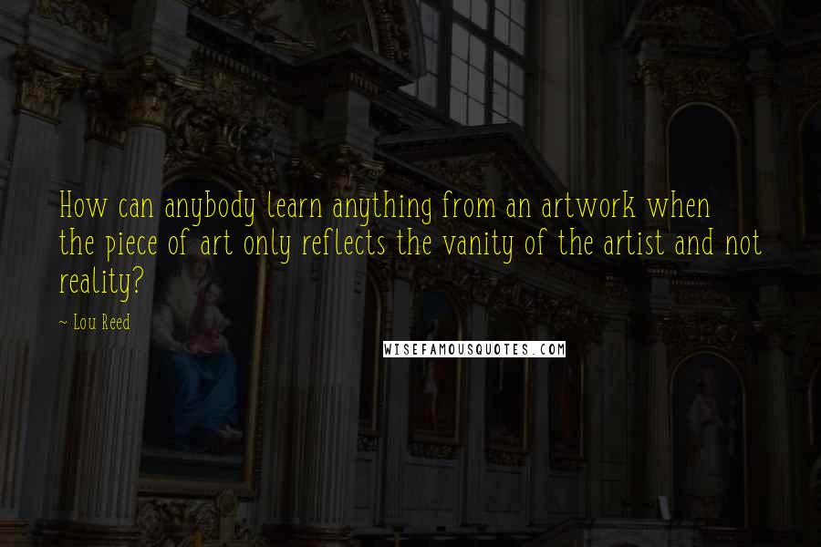 Lou Reed Quotes: How can anybody learn anything from an artwork when the piece of art only reflects the vanity of the artist and not reality?